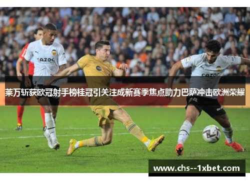 莱万斩获欧冠射手榜桂冠引关注成新赛季焦点助力巴萨冲击欧洲荣耀 莱万斩获欧冠射手榜桂冠引关注成新赛季焦点助力巴萨冲击欧洲荣耀