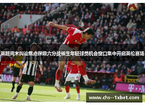 英超周末舆论焦点保级六分战催生年轻球员机会窗口集中开启英伦赛场 英超周末舆论焦点保级六分战催生年轻球员机会窗口集中开启英伦赛场