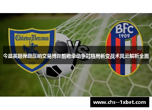 今晨英超保级压哨交易博弈前瞻牵动争冠格局新变战术风云解析全面